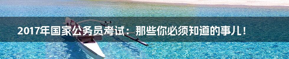 2017年国家公务员考试：那些你必须知道的事儿！