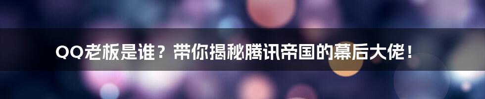 QQ老板是谁？带你揭秘腾讯帝国的幕后大佬！