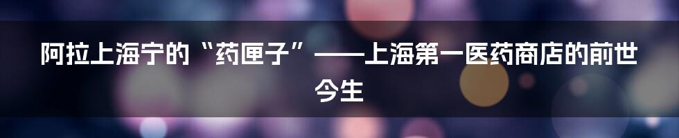 阿拉上海宁的“药匣子”——上海第一医药商店的前世今生