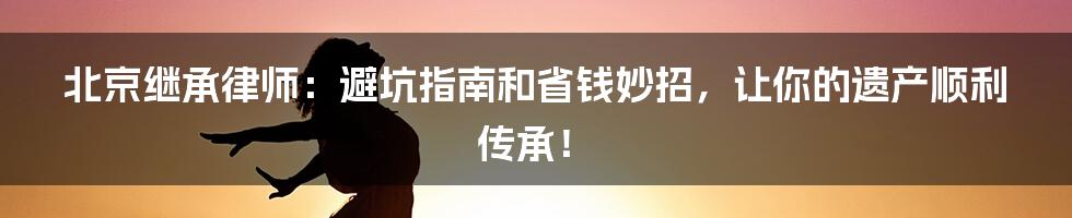 北京继承律师：避坑指南和省钱妙招，让你的遗产顺利传承！