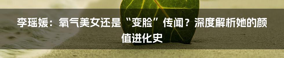 李瑶媛：氧气美女还是“变脸”传闻？深度解析她的颜值进化史