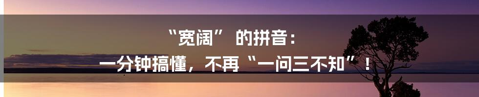 “宽阔” 的拼音： 一分钟搞懂，不再“一问三不知”！