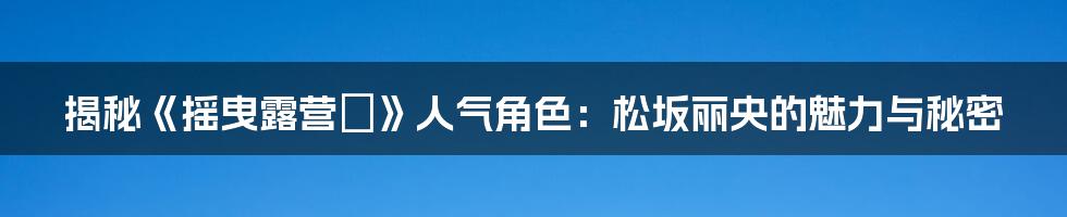 揭秘《摇曳露营△》人气角色：松坂丽央的魅力与秘密