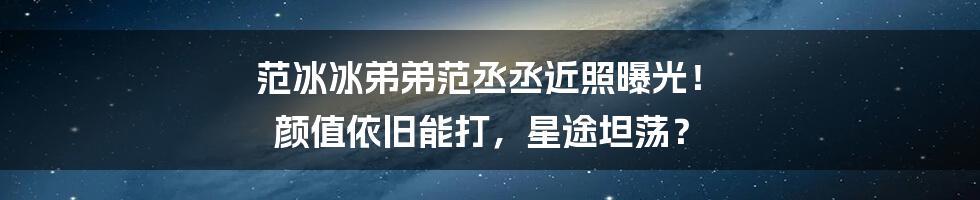 范冰冰弟弟范丞丞近照曝光！ 颜值依旧能打，星途坦荡？