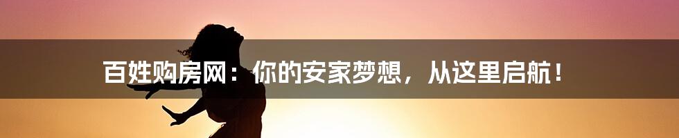 百姓购房网:你的安家梦想,从这里启航!