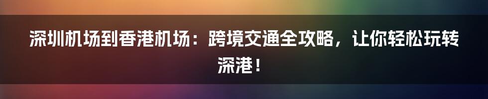 深圳机场到香港机场：跨境交通全攻略，让你轻松玩转深港！