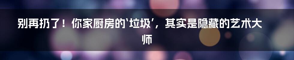 别再扔了！你家厨房的‘垃圾’，其实是隐藏的艺术大师