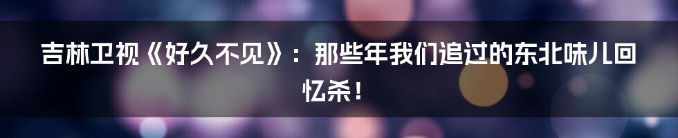 吉林卫视《好久不见》:那些年我们追过的东北味儿回忆杀!