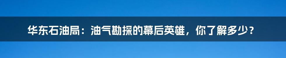 华东石油局：油气勘探的幕后英雄，你了解多少？