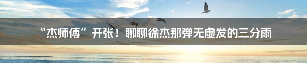 “杰师傅”开张！聊聊徐杰那弹无虚发的三分雨