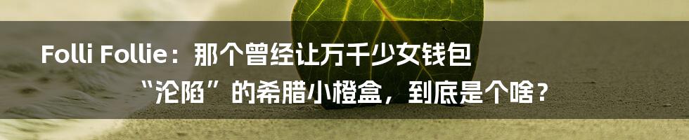 Folli Follie：那个曾经让万千少女钱包“沦陷”的希腊小橙盒，到底是个啥？