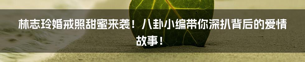 林志玲婚戒照甜蜜来袭！八卦小编带你深扒背后的爱情故事！