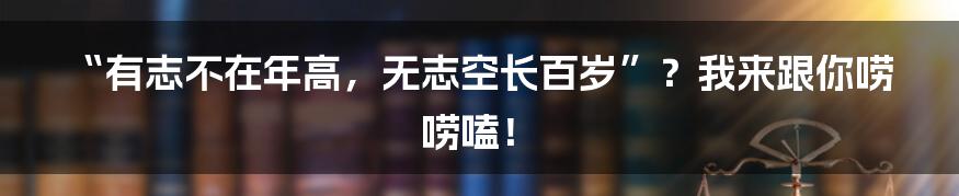 “有志不在年高，无志空长百岁”？我来跟你唠唠嗑！