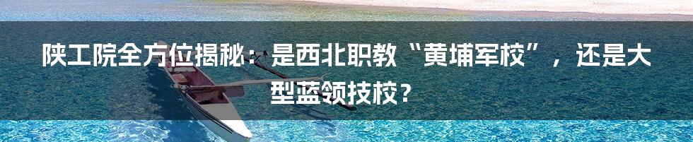 陕工院全方位揭秘:是西北职教“黄埔军校”,还是大型蓝领技校?