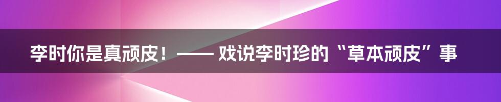 李时你是真顽皮！—— 戏说李时珍的“草本顽皮”事