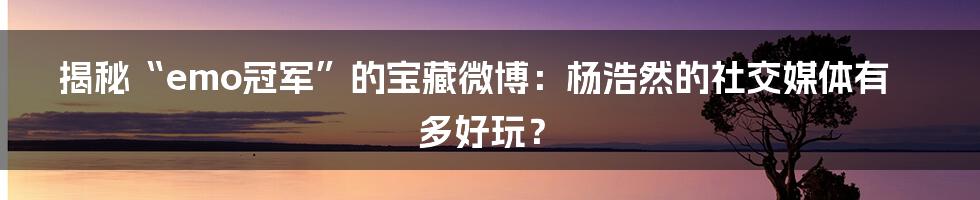 揭秘“emo冠军”的宝藏微博：杨浩然的社交媒体有多好玩？