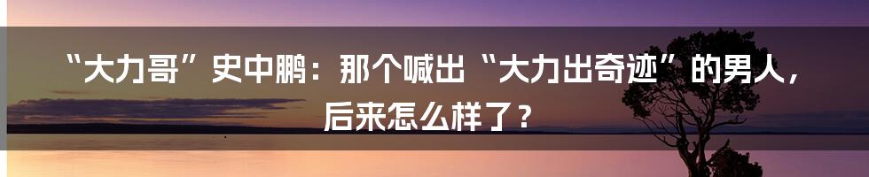 “大力哥”史中鹏：那个喊出“大力出奇迹”的男人，后来怎么样了？