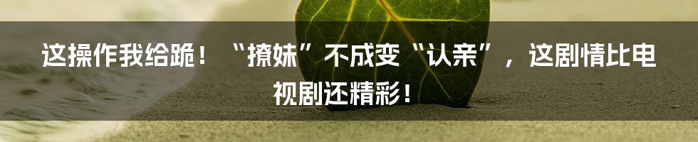 这操作我给跪！“撩妹”不成变“认亲”，这剧情比电视剧还精彩！