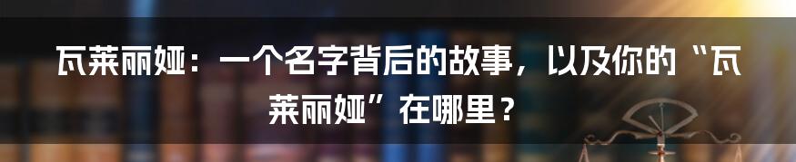 瓦莱丽娅：一个名字背后的故事，以及你的“瓦莱丽娅”在哪里？