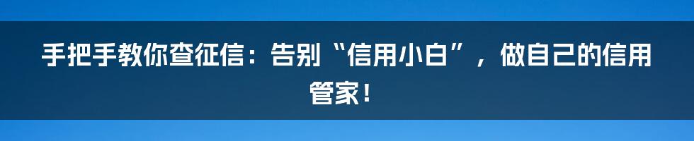 手把手教你查征信：告别“信用小白”，做自己的信用管家！