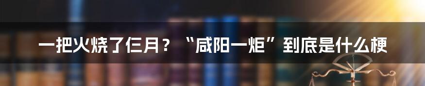 一把火烧了仨月？“咸阳一炬”到底是什么梗