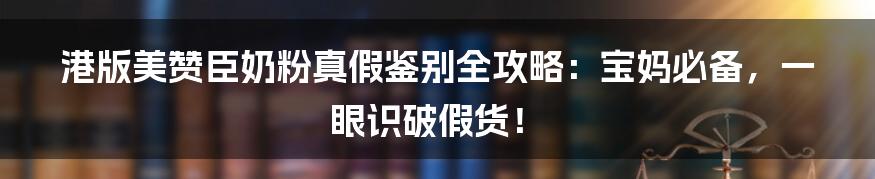 港版美赞臣奶粉真假鉴别全攻略：宝妈必备，一眼识破假货！