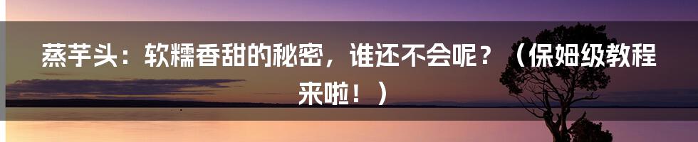 蒸芋头:软糯香甜的秘密,谁还不会呢?(保姆级教程来啦!)