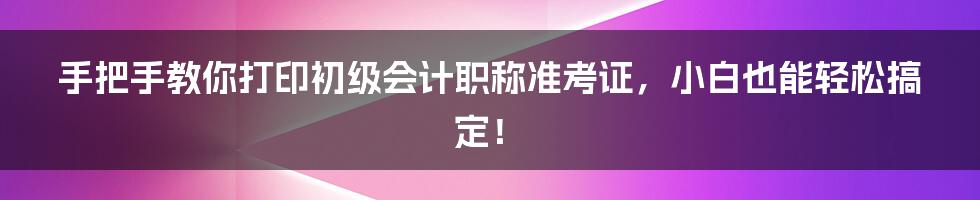 手把手教你打印初级会计职称准考证，小白也能轻松搞定！