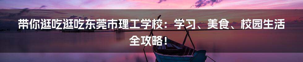 带你逛吃逛吃东莞市理工学校：学习、美食、校园生活全攻略！