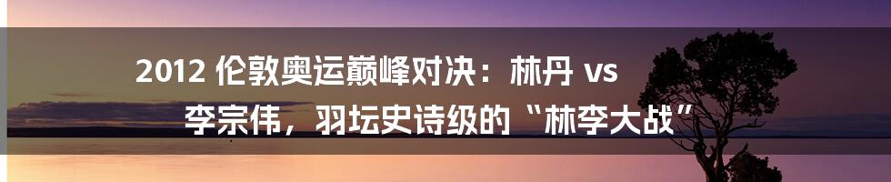 2012 伦敦奥运巅峰对决：林丹 vs 李宗伟，羽坛史诗级的“林李大战”