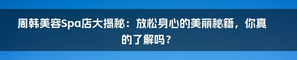周韩美容Spa店大揭秘:放松身心的美丽秘籍,你真的了解吗?