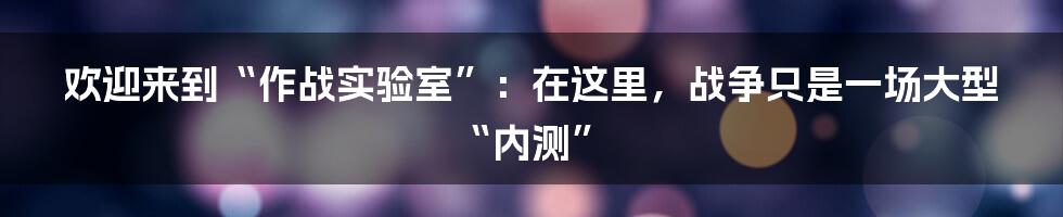欢迎来到“作战实验室”:在这里,战争只是一场大型“内测”