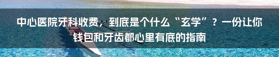 中心医院牙科收费，到底是个什么“玄学”？一份让你钱包和牙齿都心里有底的指南
