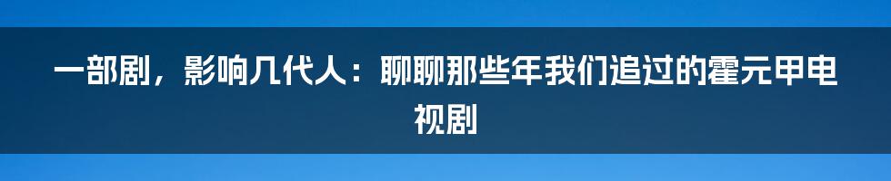 一部剧，影响几代人：聊聊那些年我们追过的霍元甲电视剧