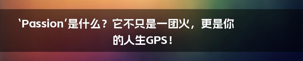 ‘Passion’是什么？它不只是一团火，更是你的人生GPS！