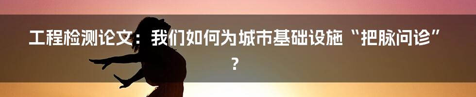 工程检测论文：我们如何为城市基础设施“把脉问诊”？