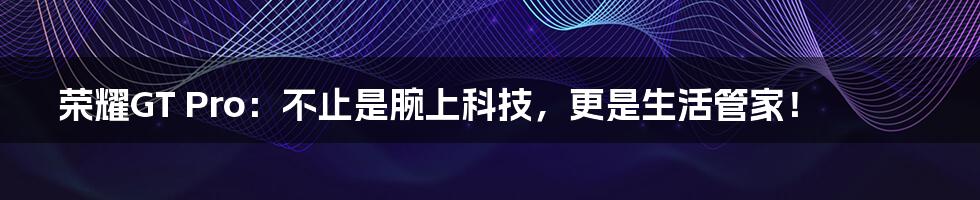 荣耀GT Pro：不止是腕上科技，更是生活管家！
