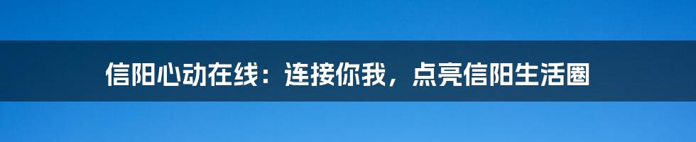 信阳心动在线：连接你我，点亮信阳生活圈