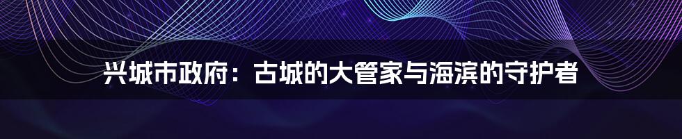 兴城市政府：古城的大管家与海滨的守护者