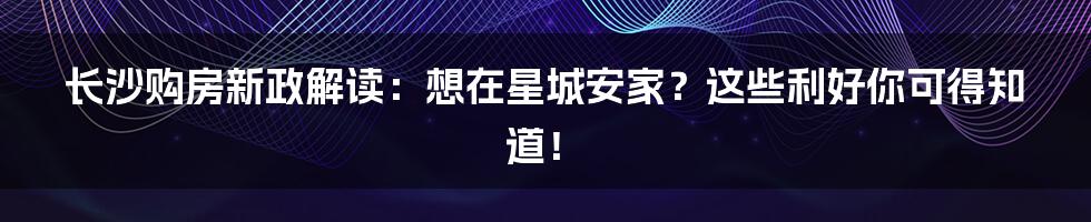 长沙购房新政解读：想在星城安家？这些利好你可得知道！