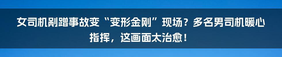 女司机剐蹭事故变“变形金刚”现场？多名男司机暖心指挥，这画面太治愈！
