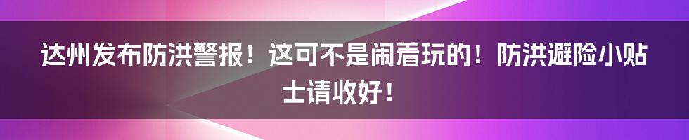 达州发布防洪警报！这可不是闹着玩的！防洪避险小贴士请收好！