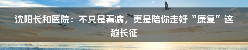 沈阳长和医院：不只是看病，更是陪你走好“康复”这趟长征