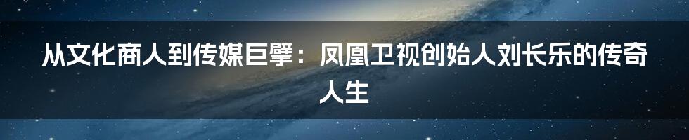 从文化商人到传媒巨擘:凤凰卫视创始人刘长乐的传奇人生