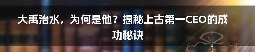 大禹治水，为何是他？揭秘上古第一CEO的成功秘诀