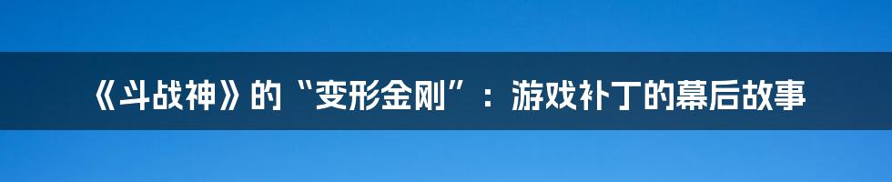 《斗战神》的“变形金刚”:游戏补丁的幕后故事