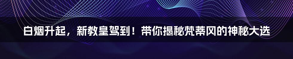 白烟升起，新教皇驾到！带你揭秘梵蒂冈的神秘大选