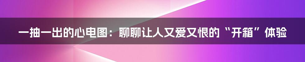 一抽一出的心电图:聊聊让人又爱又恨的“开箱”体验