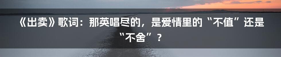 《出卖》歌词：那英唱尽的，是爱情里的“不值”还是“不舍”？