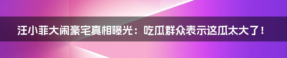 汪小菲大闹豪宅真相曝光:吃瓜群众表示这瓜太大了!